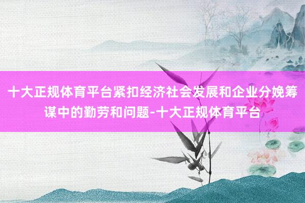 十大正规体育平台紧扣经济社会发展和企业分娩筹谋中的勤劳和问题-十大正规体育平台