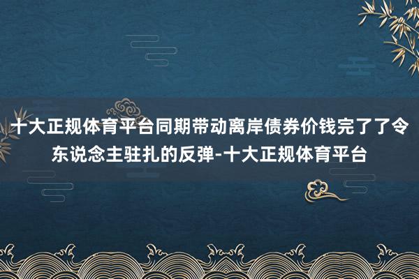 十大正规体育平台同期带动离岸债券价钱完了了令东说念主驻扎的反弹-十大正规体育平台