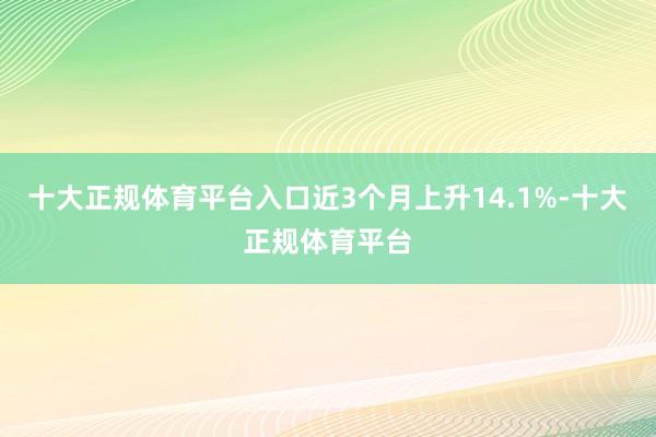 十大正规体育平台入口近3个月上升14.1%-十大正规体育平台