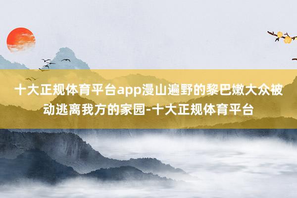 十大正规体育平台app漫山遍野的黎巴嫩大众被动逃离我方的家园-十大正规体育平台