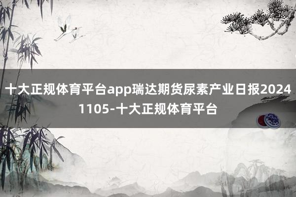 十大正规体育平台app瑞达期货尿素产业日报20241105-十大正规体育平台