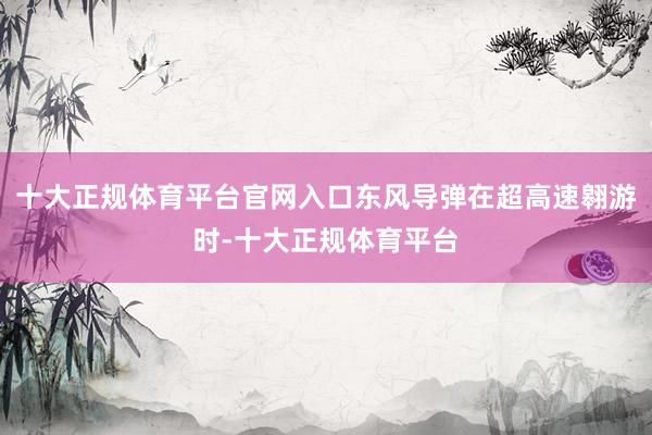 十大正规体育平台官网入口东风导弹在超高速翱游时-十大正规体育平台