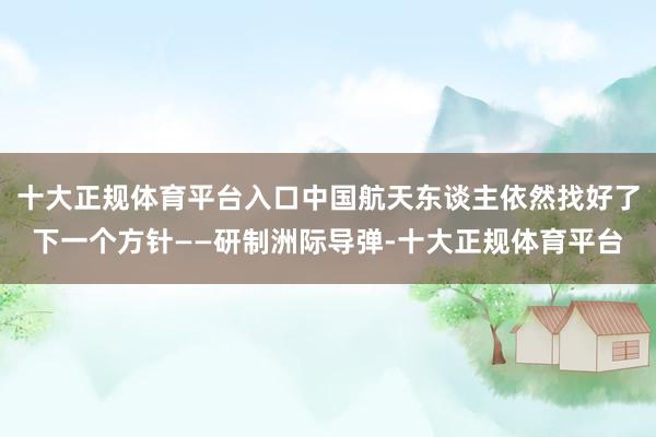 十大正规体育平台入口中国航天东谈主依然找好了下一个方针——研制洲际导弹-十大正规体育平台