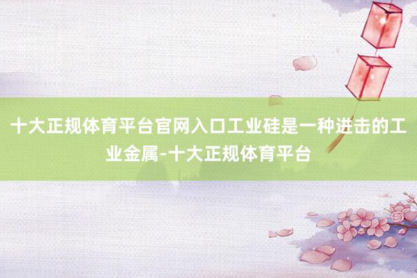 十大正规体育平台官网入口工业硅是一种进击的工业金属-十大正规体育平台