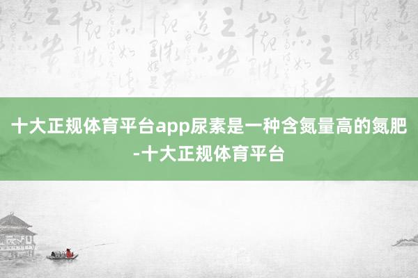 十大正规体育平台app尿素是一种含氮量高的氮肥-十大正规体育平台