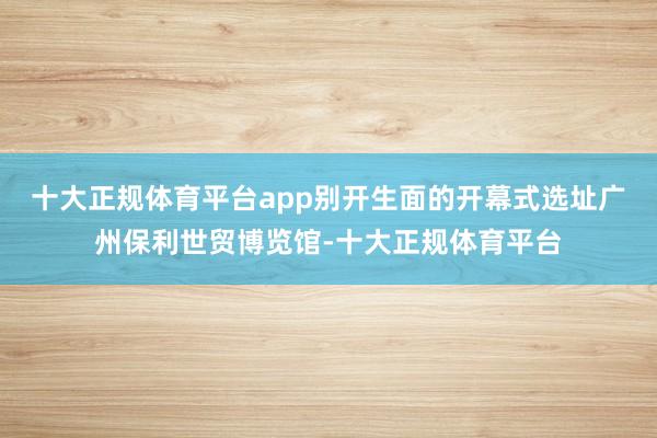 十大正规体育平台app别开生面的开幕式选址广州保利世贸博览馆-十大正规体育平台