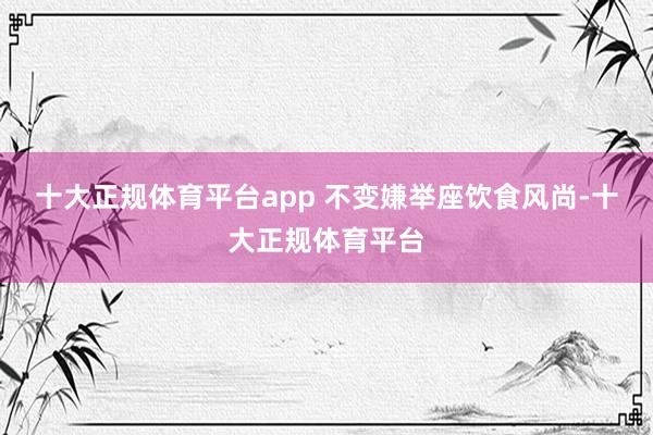 十大正规体育平台app 不变嫌举座饮食风尚-十大正规体育平台