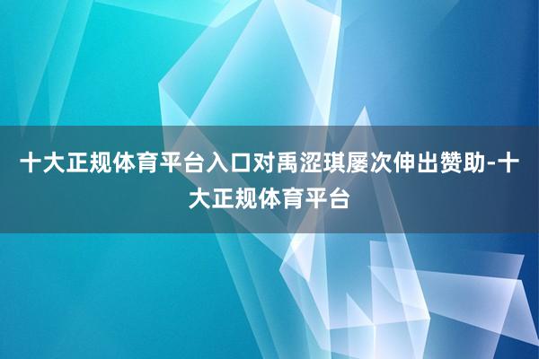 十大正规体育平台入口对禹涩琪屡次伸出赞助-十大正规体育平台