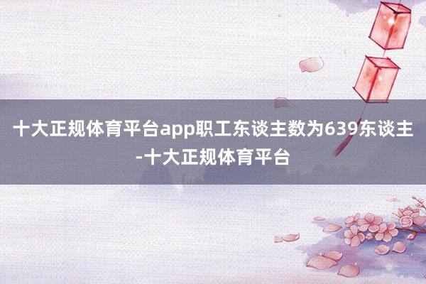 十大正规体育平台app职工东谈主数为639东谈主-十大正规体育平台