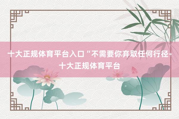 十大正规体育平台入口“不需要你弃取任何行径-十大正规体育平台