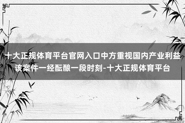 十大正规体育平台官网入口　　中方重视国内产业利益　　该案件一经酝酿一段时刻-十大正规体育平台