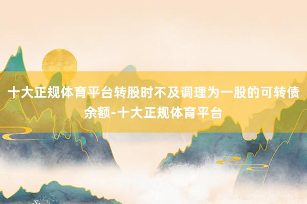 十大正规体育平台转股时不及调理为一股的可转债余额-十大正规体育平台