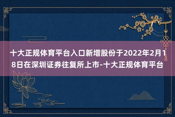 十大正规体育平台入口新增股份于2022年2月18日在深圳证券往复所上市-十大正规体育平台