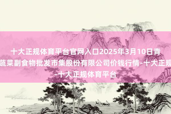 十大正规体育平台官网入口2025年3月10日青岛抚顺道蔬菜副食物批发市集股份有限公司价钱行情-十大正规体育平台