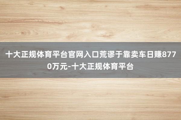 十大正规体育平台官网入口荒谬于靠卖车日赚8770万元-十大正规体育平台