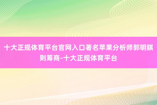 十大正规体育平台官网入口著名苹果分析师郭明錤则筹商-十大正规体育平台