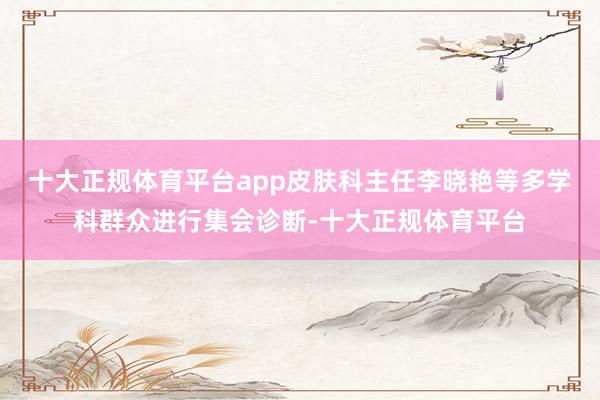 十大正规体育平台app皮肤科主任李晓艳等多学科群众进行集会诊断-十大正规体育平台