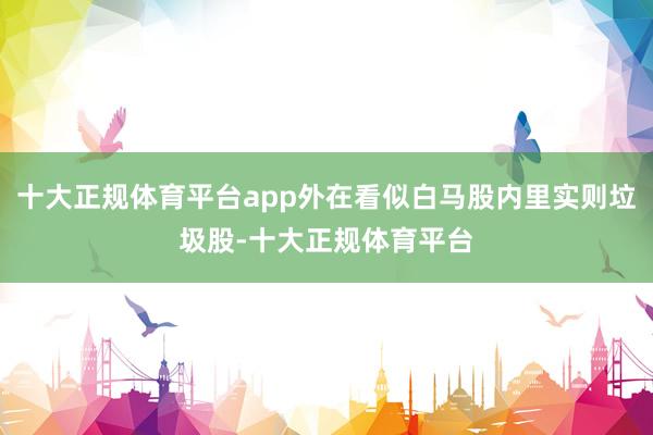 十大正规体育平台app外在看似白马股内里实则垃圾股-十大正规体育平台