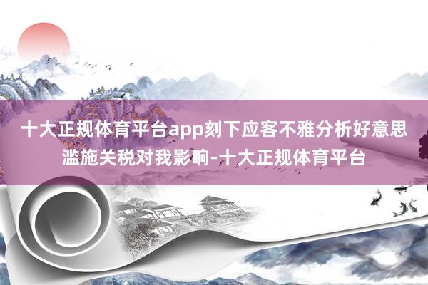 十大正规体育平台app刻下应客不雅分析好意思滥施关税对我影响-十大正规体育平台