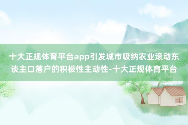 十大正规体育平台app引发城市吸纳农业滚动东谈主口落户的积极性主动性-十大正规体育平台