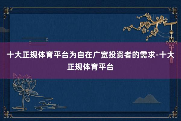 十大正规体育平台为自在广宽投资者的需求-十大正规体育平台
