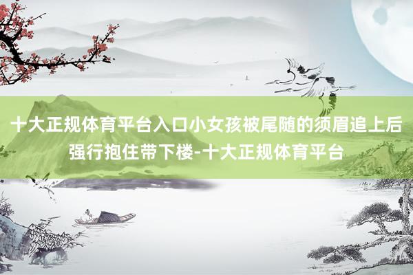 十大正规体育平台入口小女孩被尾随的须眉追上后强行抱住带下楼-十大正规体育平台
