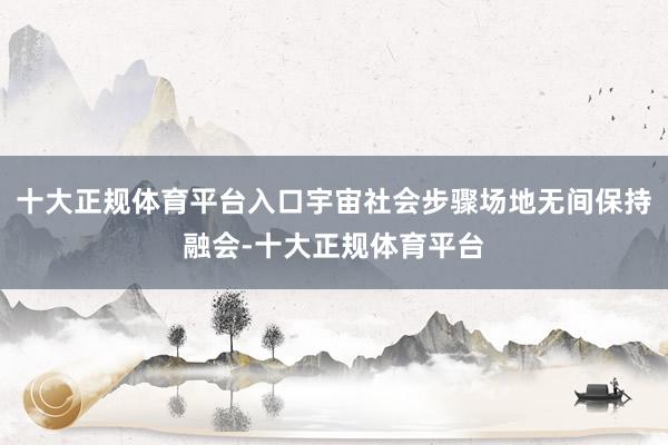 十大正规体育平台入口宇宙社会步骤场地无间保持融会-十大正规体育平台