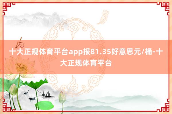 十大正规体育平台app报81.35好意思元/桶-十大正规体育平台