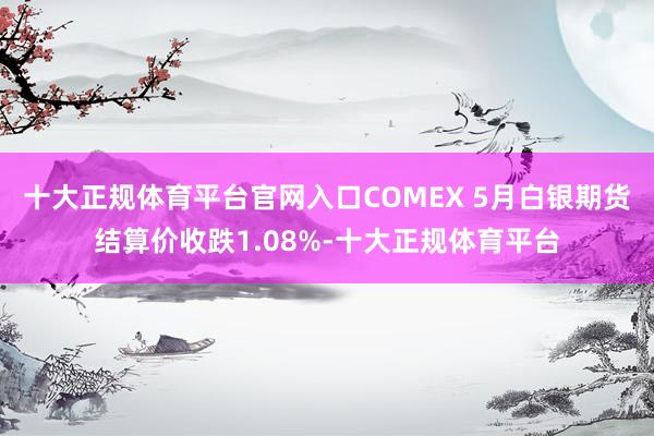 十大正规体育平台官网入口COMEX 5月白银期货结算价收跌1.08%-十大正规体育平台
