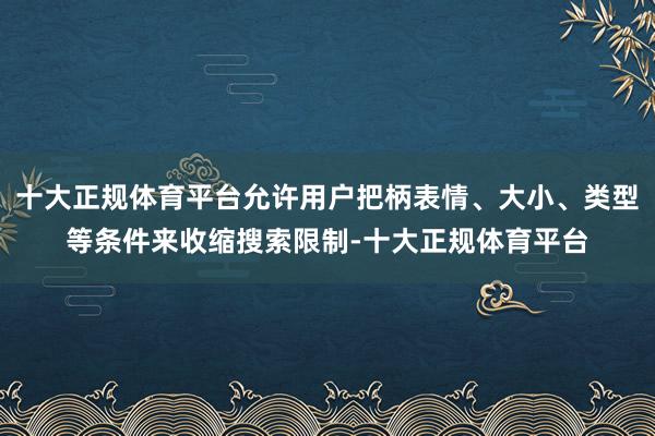 十大正规体育平台允许用户把柄表情、大小、类型等条件来收缩搜索限制-十大正规体育平台