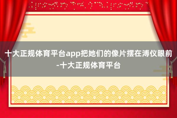 十大正规体育平台app把她们的像片摆在溥仪眼前-十大正规体育平台
