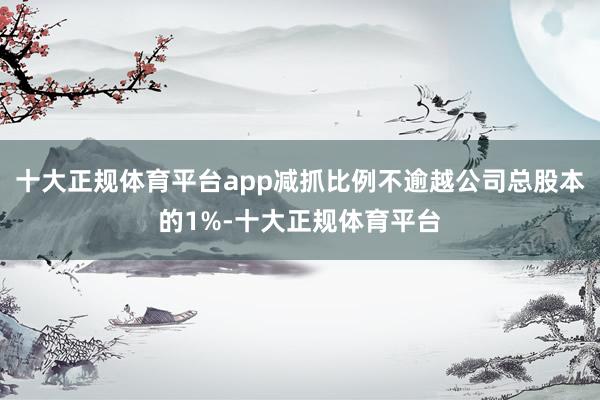 十大正规体育平台app减抓比例不逾越公司总股本的1%-十大正规体育平台