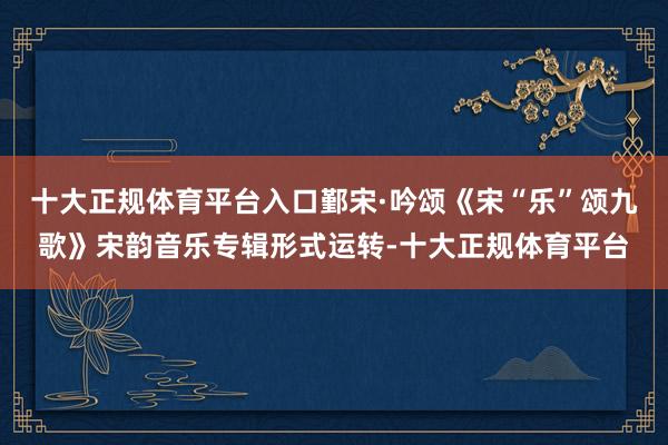 十大正规体育平台入口鄞宋·吟颂《宋“乐”颂九歌》宋韵音乐专辑形式运转-十大正规体育平台