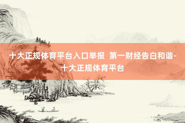十大正规体育平台入口举报  第一财经告白和谐-十大正规体育平