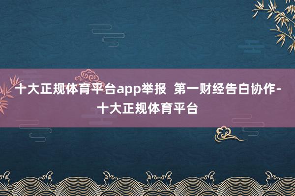 十大正规体育平台app举报  第一财经告白协作-十大正规体育