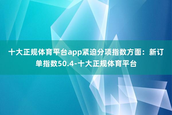 十大正规体育平台app　　紧迫分项指数方面：　　新订单指数50.4-十大正规体育平台