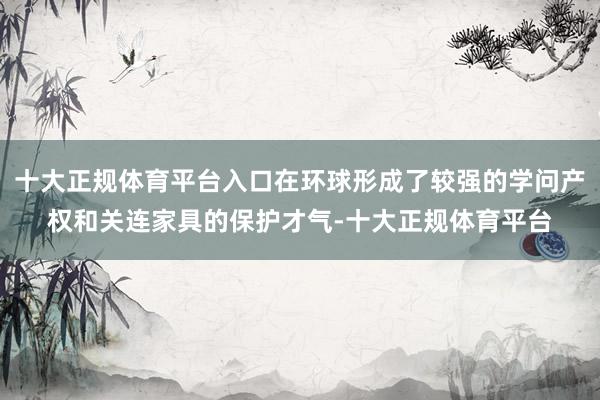 十大正规体育平台入口在环球形成了较强的学问产权和关连家具的保护才气-十大正规体育平台