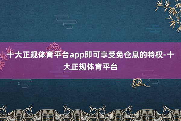 十大正规体育平台app即可享受免仓息的特权-十大正规体育平台