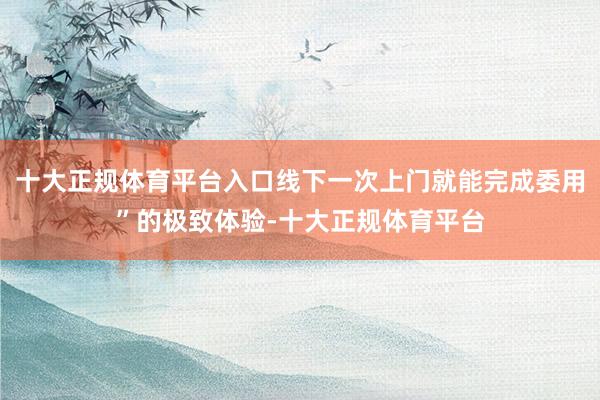 十大正规体育平台入口线下一次上门就能完成委用”的极致体验-十大正规体育平台