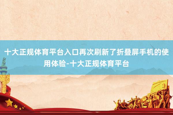 十大正规体育平台入口再次刷新了折叠屏手机的使用体验-十大正规体育平台