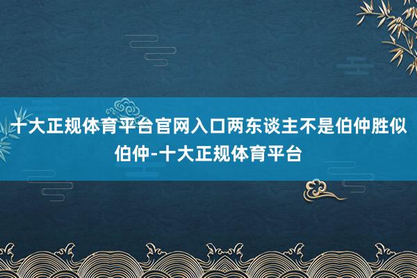 十大正规体育平台官网入口两东谈主不是伯仲胜似伯仲-十大正规体育平台