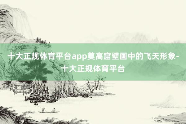 十大正规体育平台app莫高窟壁画中的飞天形象-十大正规体育平台