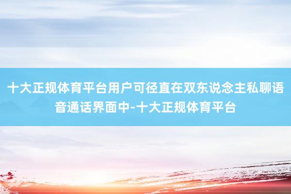 十大正规体育平台用户可径直在双东说念主私聊语音通话界面中-十大正规体育平台