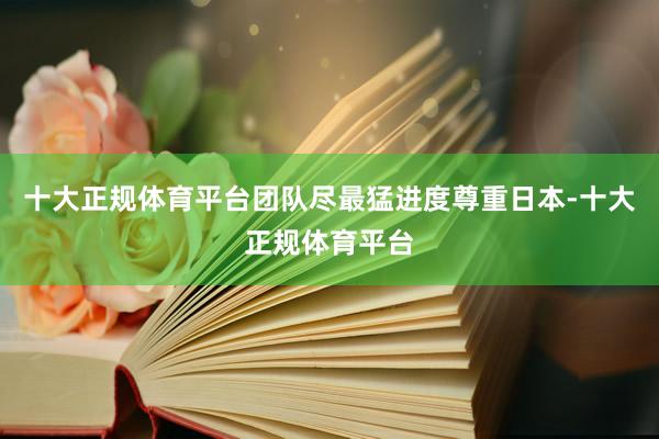 十大正规体育平台团队尽最猛进度尊重日本-十大正规体育平台