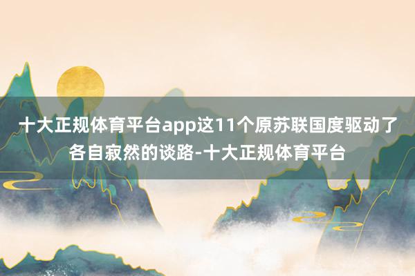 十大正规体育平台app这11个原苏联国度驱动了各自寂然的谈路-十大正规体育平台