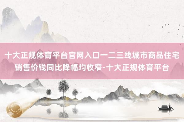 十大正规体育平台官网入口一二三线城市商品住宅销售价钱同比降幅均收窄-十大正规体育平台