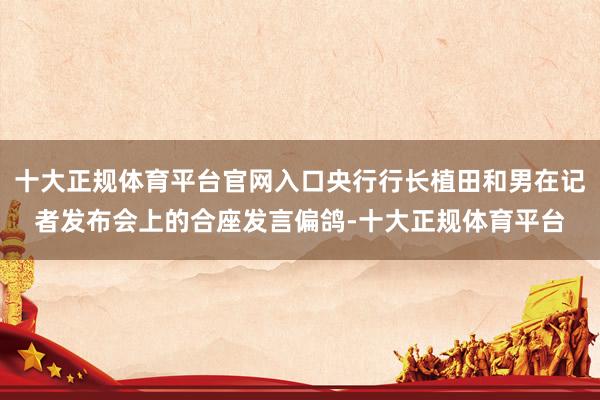 十大正规体育平台官网入口央行行长植田和男在记者发布会上的合座发言偏鸽-十大正规体育平台