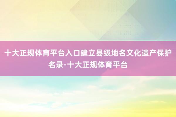 十大正规体育平台入口建立县级地名文化遗产保护名录-十大正规体育平台