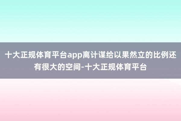 十大正规体育平台app离计谋给以果然立的比例还有很大的空间-十大正规体育平台