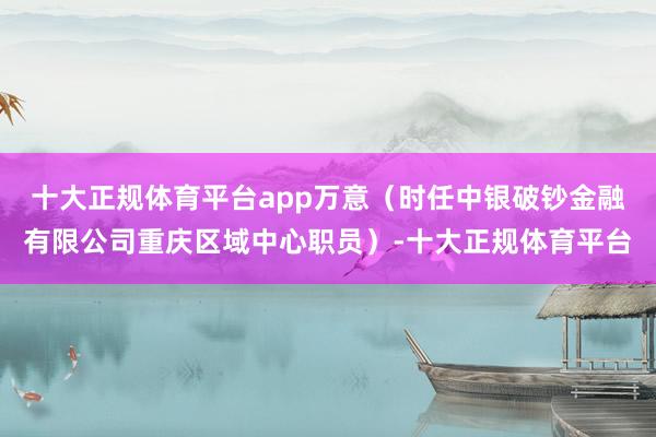 十大正规体育平台app万意（时任中银破钞金融有限公司重庆区域中心职员）-十大正规体育平台